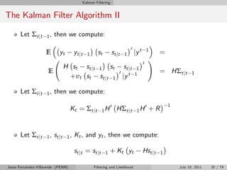 Kalman Filtering


The Kalman Filter Algorithm II

       Let Σt jt     1,   then we compute:

                                                                          0
                    E       yt        yt jt   1     st       st j t   1       jy t       1
                                                                                                 =
                                                                                     0
                                                                                             !
                              H s t s t j t 1 st                    st j t     1
                      E                                           0 t         1
                                                                                                 = HΣt jt        1
                               + υ t st st j t 1                   jy

       Let Σt jt     1,   then we compute:
                                                                                                      1
                                    Kt = Σ t j t        1H
                                                             0
                                                                 HΣt jt        1H
                                                                                         0
                                                                                             +R


       Let Σt jt     1 , st j t 1 ,   Kt , and yt , then we compute:

                                      st j t = st j t    1   + Kt yt                 Hst jt       1

Jesús Fernández-Villaverde (PENN)                 Filtering and Likelihood                                July 10, 2011   35 / 79
 