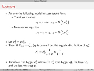 Kalman Filtering


Example
       Assume the following model in state space form:
              Transition equation:
                                      st = µ + ω t , ω t             N 0, σ2
                                                                           ω

              Measurement equation:
                                       yt = s t + υ t , υ t          N 0, σ2
                                                                           υ



       Let σ2 = qσ2 .
            υ        ω
       Then, if Σ1 j0 = σ2 , (s1 is drawn from the ergodic distribution of st ):
                         ω
                                                        1     1
                                     K1 = σ 2
                                            ω              ∝     .
                                                       1+q   1+q

       Therefore, the bigger σ2 relative to σ2 (the bigger q), the lower K1
                               υ             ω
       and the less we trust y1 .
Jesús Fernández-Villaverde (PENN)         Filtering and Likelihood             July 10, 2011   37 / 79
 