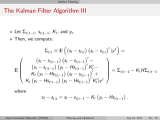 Kalman Filtering


The Kalman Filter Algorithm III


       Let Σt jt     1 , st j t 1 ,     Kt , and yt .
       Then, we compute:
                                                                                              0
                               Σ t jt           E        st       st j t       st   st j t        jy t =
          0                                                                0                 1
                         st        st j t
                                  st j t 1  1       st
        B                                  0
                  st st jt 1 yt Hst jt 1 Kt0                                                 C
        B                                                                                    C
       EB                                     0                                              C = Σ t jt    1      Kt HΣt jt     1
        @        Kt yt Hst jt 1 st st jt 1 +                                                 A
                                             0 0 t
               Kt yt Hst jt 1 yt Hst jt 1 Kt jy

       where
                              st      st j t = s t            st j t   1       Kt yt          Hst jt   1   .



Jesús Fernández-Villaverde (PENN)                    Filtering and Likelihood                              July 10, 2011   38 / 79
 