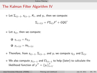 Kalman Filtering


The Kalman Filter Algorithm IV

       Let Σt jt     1 , st j t 1 ,   Kt , and yt , then we compute:

                                         Σt +1 jt = F Σt jt F 0 + GQG 0


       Let st jt , then we compute:

          1   st +1 jt = Fst jt

          2   yt +1 jt = Hst +1 jt

       Therefore, from st jt            1,   Σ t jt   1,   and yt we compute st jt and Σt jt .

       We also compute yt jt 1 and Ωt jt 1 to help (later) to calculate the
       likelihood function of y T = fyt gT=1 .
                                         t

Jesús Fernández-Villaverde (PENN)               Filtering and Likelihood             July 10, 2011   39 / 79
 