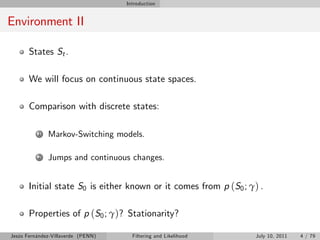 Introduction


Environment II

       States St .

       We will focus on continuous state spaces.

       Comparison with discrete states:

          1   Markov-Switching models.

          2   Jumps and continuous changes.


       Initial state S0 is either known or it comes from p (S0 ; γ) .

       Properties of p (S0 ; γ)? Stationarity?

Jesús Fernández-Villaverde (PENN)     Filtering and Likelihood     July 10, 2011   4 / 79
 