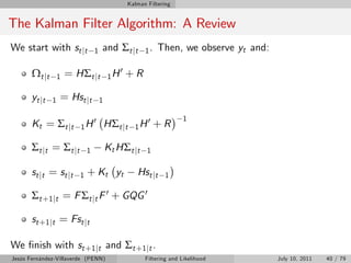 Kalman Filtering


The Kalman Filter Algorithm: A Review
We start with st jt                1   and Σt jt          1.   Then, we observe yt and:

       Ω t jt       1   = HΣt jt           1H
                                                0   +R

       yt jt    1   = Hst jt           1

                                                                        1
       Kt = Σ t j t        1H
                                   0       HΣt jt     1H
                                                           0   +R

       Σ t jt = Σ t jt         1           Kt HΣt jt       1

       st j t = st j t     1   + K t yt                Hst jt     1

       Σt +1 jt = F Σt jt F 0 + GQG 0

       st +1 jt = Fst jt

We …nish with st +1 jt and Σt +1 jt .
Jesús Fernández-Villaverde (PENN)                         Filtering and Likelihood        July 10, 2011   40 / 79
 