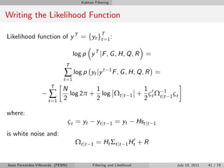 Kalman Filtering


Writing the Likelihood Function

Likelihood function of y T = fyt gT=1 :
                                  t


                                     log p y T jF , G , H, Q, R =
                                T
                               ∑ log p         yt jy t      1
                                                                F , G , H, Q, R =
                              t =1
                       T
                              N         1                                   1 0
                       ∑      2
                                log 2π + log Ωt jt
                                        2                              1   + ς t Ω t jt 1 ς t
                                                                            2
                                                                                      1
                      t =1

where:
                                    ςt = yt        yt jt    1   = yt       Hst jt   1

is white noise and:
                                      Ω t jt   1   = Ht Σ t j t        0
                                                                    1 Ht   +R


Jesús Fernández-Villaverde (PENN)              Filtering and Likelihood                     July 10, 2011   41 / 79
 