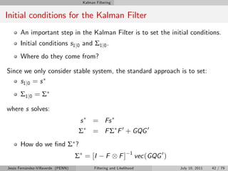 Kalman Filtering


Initial conditions for the Kalman Filter
       An important step in the Kalman Filter is to set the initial conditions.
       Initial conditions s1 j0 and Σ1 j0 .
       Where do they come from?

Since we only consider stable system, the standard approach is to set:
     s1 j 0 = s
       Σ 1 j0 = Σ

where s solves:
                                     s     = Fs
                                     Σ     = F Σ F 0 + GQG 0
       How do we …nd Σ ?
                                                                 1
                                    Σ = [I         F       F]          vec (GQG 0 )
Jesús Fernández-Villaverde (PENN)           Filtering and Likelihood                  July 10, 2011   42 / 79
 
