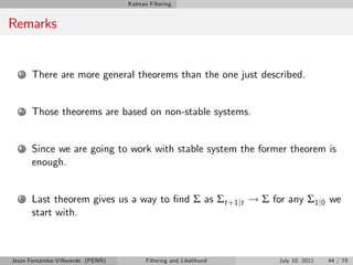 Kalman Filtering


Remarks


   1   There are more general theorems than the one just described.


   2   Those theorems are based on non-stable systems.


   3   Since we are going to work with stable system the former theorem is
       enough.


   4   Last theorem gives us a way to …nd Σ as Σt +1 jt ! Σ for any Σ1 j0 we
       start with.



Jesús Fernández-Villaverde (PENN)         Filtering and Likelihood   July 10, 2011   44 / 79
 