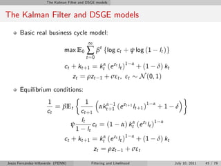 The Kalman Filter and DSGE models


The Kalman Filter and DSGE models
       Basic real business cycle model:
                                            ∞
                               max E0      ∑ βt flog ct + ψ log (1                   lt )g
                                           t =0
                               ct + kt +1 = ktα (e zt lt )1               α
                                                                              + (1 δ) kt
                                    zt = ρzt        1   + σεt , εt             N (0, 1)
       Equilibrium conditions:
                      1                    1
                         = βEt                αktα+1 (e zt +1 lt +1 )1 α + 1 δ
                                                   1
                      ct             ct + 1
                                     lt
                                  ψ        ct = (1 α) ktα (e zt lt )1 α
                                    1 lt
                               ct + kt +1 = ktα (e zt lt )1 α + (1 δ) kt
                                                zt = ρzt         1   + σεt
Jesús Fernández-Villaverde (PENN)              Filtering and Likelihood                      July 10, 2011   45 / 79
 