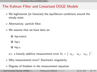 The Kalman Filter and DSGE models


The Kalman Filter and Linearized DSGE Models
       We loglinearize (or linearize) the equilibrium conditions around the
       steady state.

       Alternatives: particle …lter.

       We assume that we have data on:

          1   log outputt
          2   log lt
          3   log ct
                                                                                                 0
       s.t. a linearly additive measurement error Vt =                    v1,t   v2,t     v3,t       .

       Why measurement error? Stochastic singularity.

       Degrees of freedom in the measurement equation.
Jesús Fernández-Villaverde (PENN)              Filtering and Likelihood          July 10, 2011   46 / 79
 
