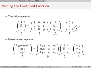 The Kalman Filter and DSGE models


Writing the Likelihood Function

       Transition equation:
               0     1 0          10      1 0                                            1
                  1         1 0 0      1                                               0
               @ kt A = @ 0 p1 p2 A@ kt 1 A + @
                  b                  b                                                 0 A t .
                                                                                           |{z}
                  zt        0 0 ρ    zt 1                                              σ    ω
               | {z } |       {z  }| {z } |                                            {z } t
                       st                       F                        st   1        G

       Measurement equation:
          0              1 0               10                                        1 0              1
             log outputt       log y q1 q2                                        1              v1,t
          @     log lt   A = @ log l r1 r2 A@                                     kt A + @
                                                                                  b              v2,t A
                log ct         log c u1 u2                                        zt             v3,t
          |       {z     } |         {z    }|                                     {z } |          {z }
                         yt                                 H                     st               υ



Jesús Fernández-Villaverde (PENN)             Filtering and Likelihood                     July 10, 2011   48 / 79
 