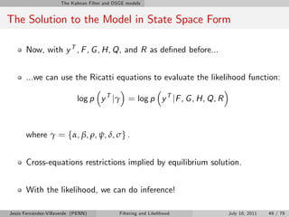 The Kalman Filter and DSGE models


The Solution to the Model in State Space Form

       Now, with y T , F , G , H, Q, and R as de…ned before...


       ...we can use the Ricatti equations to evaluate the likelihood function:

                            log p y T jγ = log p y T jF , G , H, Q, R



       where γ = fα, β, ρ, ψ, δ, σg .


       Cross-equations restrictions implied by equilibrium solution.


       With the likelihood, we can do inference!

Jesús Fernández-Villaverde (PENN)             Filtering and Likelihood   July 10, 2011   49 / 79
 
