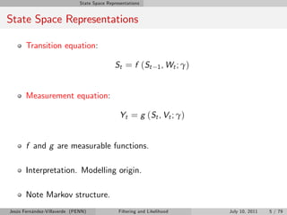 State Space Representations


State Space Representations

       Transition equation:

                                             St = f ( St         1 , Wt ; γ )



       Measurement equation:

                                                Yt = g (St , Vt ; γ)


       f and g are measurable functions.

       Interpretation. Modelling origin.

       Note Markov structure.
Jesús Fernández-Villaverde (PENN)              Filtering and Likelihood         July 10, 2011   5 / 79
 