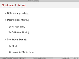 Nonlinear Filtering


Nonlinear Filtering

       Di¤erent approaches.

       Deterministic …ltering:

          1   Kalman family.

          2   Grid-based …ltering.


       Simulation …ltering:

          1   McMc.

          2   Sequential Monte Carlo.

Jesús Fernández-Villaverde (PENN)           Filtering and Likelihood   July 10, 2011   50 / 79
 