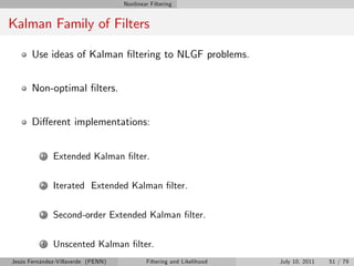Nonlinear Filtering


Kalman Family of Filters

       Use ideas of Kalman …ltering to NLGF problems.


       Non-optimal …lters.


       Di¤erent implementations:


          1   Extended Kalman …lter.

          2   Iterated Extended Kalman …lter.

          3   Second-order Extended Kalman …lter.

          4   Unscented Kalman …lter.
Jesús Fernández-Villaverde (PENN)           Filtering and Likelihood   July 10, 2011   51 / 79
 