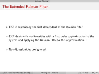 Nonlinear Filtering


The Extended Kalman Filter




       EKF is historically the …rst descendant of the Kalman …lter.


       EKF deals with nonlinearities with a …rst order approximation to the
       system and applying the Kalman …lter to this approximation.


       Non-Gaussianities are ignored.




Jesús Fernández-Villaverde (PENN)           Filtering and Likelihood   July 10, 2011   52 / 79
 