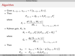 Nonlinear Filtering


Algorithm
       Given st      1 j t 1 , st j t 1     = f st          1 jt 1 , 0; γ           .
       Then:
                                                                                                   0
                                        Pt jt   1    = Qt        1   + Ft Pt             1 j t 1 Ft
       where
                                         df (St 1 , Wt ; γ)
                              Ft =
                                              dSt 1                       St        1 =s t 1 jt 1 ,W t =0

       Kalman gain, Kt , is:
                                                          0                        0                     1
                                     Kt = Pt jt        1 Gt     Gt Pt jt        1 Gt        + Rt
       where
                                             dg (St 1 , vt ; γ)
                                     Gt =
                                                  dSt 1                        St       1 =s t jt 1 ,v t =0

       Then
                            st j t     = st j t        1  + Kt yt g st jt                         1 , 0; γ
                           Pt jt       = Pt jt          1   Kt Gt Pt jt 1
Jesús Fernández-Villaverde (PENN)                   Filtering and Likelihood                                  July 10, 2011   53 / 79
 