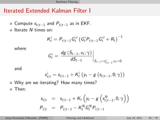 Nonlinear Filtering


Iterated Extended Kalman Filter I
       Compute st jt 1 and Pt jt                  1   as in EKF.
       Iterate N times on:
                                                         i0                      i0                 1
                                    Kti = Pt jt       1 Gt      Gti Pt jt     1 Gt      + Rt
       where
                                             dg (St 1 , vt ; γ)
                                    Gti =
                                                  dSt 1                      St        i
                                                                                  1 =s t jt 1 ,v t =0

       and
                               sti jt = st jt     1   + Kti yt              g st j t     1 , 0; γ
       Why are we iterating? How many times?
       Then:
                           st j t     = st j t        1   + Kt yt             g stNt
                                                                                   j        1 , 0; γ

                          Pt jt       = Pt jt         1        KtN GtN Pt jt        1

Jesús Fernández-Villaverde (PENN)                 Filtering and Likelihood                              July 10, 2011   55 / 79
 