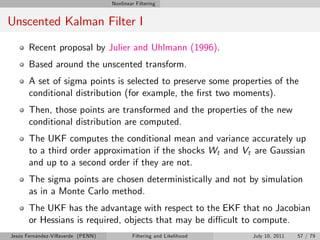 Nonlinear Filtering


Unscented Kalman Filter I
       Recent proposal by Julier and Uhlmann (1996).
       Based around the unscented transform.
       A set of sigma points is selected to preserve some properties of the
       conditional distribution (for example, the …rst two moments).
       Then, those points are transformed and the properties of the new
       conditional distribution are computed.
       The UKF computes the conditional mean and variance accurately up
       to a third order approximation if the shocks Wt and Vt are Gaussian
       and up to a second order if they are not.
       The sigma points are chosen deterministically and not by simulation
       as in a Monte Carlo method.
       The UKF has the advantage with respect to the EKF that no Jacobian
       or Hessians is required, objects that may be di¢ cult to compute.
Jesús Fernández-Villaverde (PENN)           Filtering and Likelihood   July 10, 2011   57 / 79
 