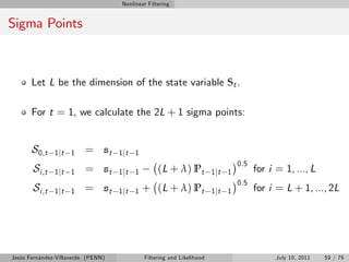 Nonlinear Filtering


Sigma Points



       Let L be the dimension of the state variable St .

       For t = 1, we calculate the 2L + 1 sigma points:


       S0,t    1 jt 1     = st      1 jt 1
                                                                                 0.5
       Si ,t   1 jt 1     = st      1 jt 1        (L + λ) Pt            1 jt 1         for i = 1, ..., L
                                                                                 0.5
       Si ,t   1 jt 1     = st      1 jt 1   + (L + λ) Pt               1 jt 1         for i = L + 1, ..., 2L




Jesús Fernández-Villaverde (PENN)            Filtering and Likelihood                        July 10, 2011   59 / 79
 
