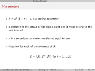 Nonlinear Filtering


Parameters


       λ = α2 (L + κ )              L is a scaling parameter.

       α determines the spread of the sigma point and it must belong to the
       unit interval.

       κ is a secondary parameter usually set equal to zero.

       Notation for each of the elements of S :


                                    Si = [Sis , Siw , Siv ] for i = 0, ..., 2L



Jesús Fernández-Villaverde (PENN)              Filtering and Likelihood          July 10, 2011   60 / 79
 