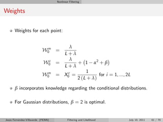 Nonlinear Filtering


Weights

       Weights for each point:


                            m           λ
                           W0 =
                                      L+λ
                             c          λ
                            W0      =      + 1 α2 + β
                                      L+λ
                            m          c       1
                           W0       = X0 =            for i = 1, ..., 2L
                                           2 (L + λ )

       β incorporates knowledge regarding the conditional distributions.

       For Gaussian distributions, β = 2 is optimal.


Jesús Fernández-Villaverde (PENN)           Filtering and Likelihood   July 10, 2011   61 / 79
 