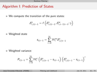 Nonlinear Filtering


Algorithm I: Prediction of States

       We compute the transition of the pure states:

                                    Sis,t jt   1   = f Sis,t jt               w
                                                                         1 , Si ,t 1 jt 1 ; γ



       Weighted state
                                                                2L
                                               st j t   1   =   ∑ Wim Sis,t jt       1
                                                                i =0


       Weighted variance:
                                    2L                                                                          0
                  Pt jt   1   =     ∑ Wic           Sis,t jt    1      st j t   1   Sis,t jt   1   st j t   1
                                  i =0


Jesús Fernández-Villaverde (PENN)                   Filtering and Likelihood                        July 10, 2011   62 / 79
 