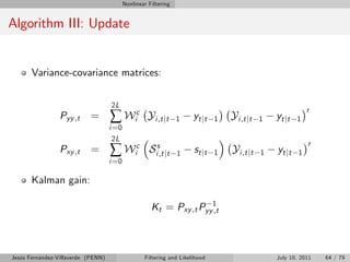 Nonlinear Filtering


Algorithm III: Update


       Variance-covariance matrices:


                                    2L
                                    ∑ Wic
                                                                                                              0
                 Pyy ,t    =                         Yi ,t jt    1    yt jt    1   Yi ,t jt   1   yt jt   1
                                    i =0
                                      2L
                                    ∑ Wic
                                                                                                              0
                 Pxy ,t    =                         Sis,t jt    1    st j t   1   Yi ,t jt   1   yt jt   1
                                    i =0

       Kalman gain:

                                                      Kt = Pxy ,t Pyy1
                                                                     ,t




Jesús Fernández-Villaverde (PENN)                  Filtering and Likelihood                       July 10, 2011   64 / 79
 