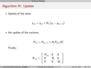 Nonlinear Filtering


Algorithm IV: Update

       Update of the state:


                                    s t j t = s t j t + K t yt          yt jt   1



       the update of the variance:


                                      Pt jt = Pt jt        1   + Kt Pyy ,t Kt0

       Finally:
                                                  2                         3
                                                Pt jt             0      0
                                     Pt jt   =4 0                 Rt     0 5
                                                0                 0      Qt
Jesús Fernández-Villaverde (PENN)            Filtering and Likelihood               July 10, 2011   65 / 79
 