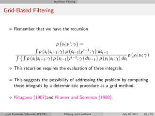 Nonlinear Filtering


Grid-Based Filtering

       Remember that we have the recursion


                                     p st j y t ; γ =
                       R
                         p (st jst 1 ; γ) p st 1 jy t 1 ; γ dst 1
        R R                                                                    p (yt jst ; γ)
                 p (st jst 1 ; γ) p (st 1 jy t 1 ; γ) dst 1 p (yt jst ; γ) dst

       This recursion requires the evaluation of three integrals.

       This suggests the possibility of addressing the problem by computing
       those integrals by a deterministic procedure as a grid method.

       Kitagawa (1987)and Kramer and Sorenson (1988).


Jesús Fernández-Villaverde (PENN)           Filtering and Likelihood        July 10, 2011   66 / 79
 