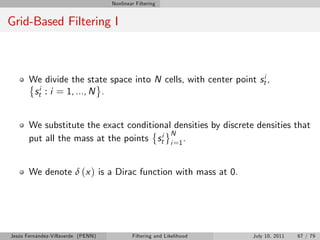 Nonlinear Filtering


Grid-Based Filtering I



       We divide the state space into N cells, with center point sti ,
        sti : i = 1, ..., N .


       We substitute the exact conditional densities by discrete densities that
                                          N
       put all the mass at the points sti i =1 .


       We denote δ (x ) is a Dirac function with mass at 0.




Jesús Fernández-Villaverde (PENN)           Filtering and Likelihood   July 10, 2011   67 / 79
 