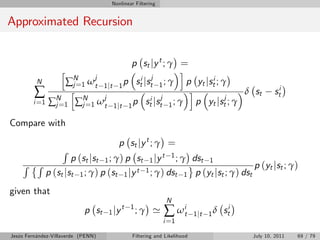 Nonlinear Filtering


Approximated Recursion


                                       p st j y t ; γ =
                   h                                  i
          N
                     N
                   ∑ j =1 ω jt 1 jt 1 p sti jstj 1 ; γ p yt jsti ; γ
         ∑          h
                               j                 j
                                                        i
                                                                    j
                                                                      δ st                       sti
        i =1   ∑N 1 ∑N 1 ω t 1 jt 1 p sti jst 1 ; γ p yt jst ; γ
                j=      j=

Compare with

                                        p st j y t ; γ =
                   R
                       p (st jst 1 ; γ) p st 1 jy t 1 ; γ dst 1
    R R                                                                      p (yt jst ; γ)
               p (st jst 1 ; γ) p (st 1 jy t 1 ; γ) dst 1 p (yt jst ; γ) dst
given that
                                                            N
                            p st    1 jy
                                           t 1
                                                 ;γ '      ∑ ωit        1 jt 1 δ   sti
                                                           i =1

Jesús Fernández-Villaverde (PENN)            Filtering and Likelihood                    July 10, 2011   69 / 79
 
