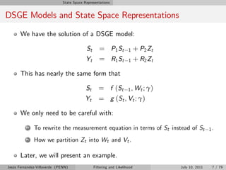 State Space Representations


DSGE Models and State Space Representations

       We have the solution of a DSGE model:

                                           St      = P1 St           1 + P2 Zt
                                           Yt      = R1 St           1 + R2 Zt

       This has nearly the same form that

                                           St      = f ( S t 1 , Wt ; γ )
                                          Yt       = g (St , Vt ; γ)

       We only need to be careful with:

          1   To rewrite the measurement equation in terms of St instead of St                   1.

          2   How we partition Zt into Wt and Vt .

       Later, we will present an example.
Jesús Fernández-Villaverde (PENN)               Filtering and Likelihood         July 10, 2011    7 / 79
 