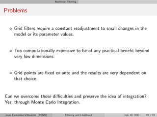 Nonlinear Filtering


Problems

       Grid …lters require a constant readjustment to small changes in the
       model or its parameter values.


       Too computationally expensive to be of any practical bene…t beyond
       very low dimensions.


       Grid points are …xed ex ante and the results are very dependent on
       that choice.


Can we overcome those di¢ culties and preserve the idea of integration?
Yes, through Monte Carlo Integration.

Jesús Fernández-Villaverde (PENN)           Filtering and Likelihood   July 10, 2011   70 / 79
 