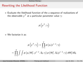 Nonlinear Filtering


Rewriting the Likelihood Function

       Evaluate the likelihood function of the a sequence of realizations of
       the observable y T at a particular parameter value γ:


                                                    p yT ; γ


       We factorize it as:


                                                           T
                                    p yT ; γ =            ∏p           yt jy t   1
                                                                                     ;γ
                                                          t =1
                  T     Z Z
             =   ∏             p yt jW1 , y t
                                      t            1
                                                       , S 0 ; γ p W1 , S 0 j y t
                                                                    t                     1         t
                                                                                              ; γ dW1 dS0
                 t =1

Jesús Fernández-Villaverde (PENN)           Filtering and Likelihood                            July 10, 2011   72 / 79
 