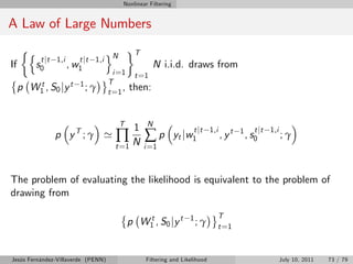 Nonlinear Filtering


A Law of Large Numbers

        n                             oN         T
             t jt 1,i      t jt 1,i
If          s0          , w1                            N i.i.d. draws from
                                        i =1     t =1
                                      T
     p W1 , S 0 j y t
        t                  1; γ
                                      t =1
                                           ,   then:


                                           T          N
                                             1
                                        ∏N           ∑p
                                                                        t jt 1,i                 t jt 1,i
                 p yT ; γ '                                      yt j w 1          , yt   1
                                                                                              , s0          ;γ
                                        t =1         i =1



The problem of evaluating the likelihood is equivalent to the problem of
drawing from

                                                                                T
                                               p W1 , S 0 j y t
                                                  t                   1
                                                                          ;γ    t =1



Jesús Fernández-Villaverde (PENN)                    Filtering and Likelihood                               July 10, 2011   73 / 79
 