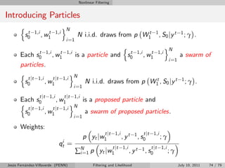 Nonlinear Filtering


Introducing Particles
       n                           oN
            t   1,i      t   1,i                                  t                        1
           s0         , w1                 N i.i.d. draws from p W1                            , S0 j y t    1; γ    .
                                    i =1
                                               n              oN
       Each s0 1,i , w1 1,i is a particle and s0 1,i , w1 1,i
               t          t                       t     t
                                                                    a swarm of
                                                               i =1
       particles.
       n                      o
          t jt 1,i    t jt 1,i N
         s0        , w1          N i.i.d. draws from p W1 , S0 jy t 1 ; γ .
                                                          t
                                        i =1

                  t jt 1,i         t jt 1,i
       Each s0          , w1     is a proposed particle and
       n                      o
          t jt 1,i    t jt 1,i N
         s0        , w1           a swarm of proposed particles.
                                        i =1

       Weights:
                                                            t jt 1,i           1 , s t jt 1,i ; γ
                                               p yt jw1                , yt         0
                               i
                              qt    =                             t jt 1,i          1 , s t jt 1,i ; γ
                                           ∑N 1 p yt jw1
                                            i=                               , yt        0

Jesús Fernández-Villaverde (PENN)                   Filtering and Likelihood                                July 10, 2011   74 / 79
 