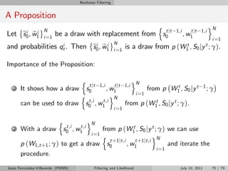 Nonlinear Filtering


A Proposition
                                                                               n                          oN
                   N
    si e i
Let e0 , w1        i =1
                          be a draw with replacement from s0 jt
                                                           t                          1,i      t jt 1,i
                                                                                            , w1
                                                                                                           i =1
                   i                                        N
                            si e i
and probabilities qt . Then e0 , w1                         i =1
                                                                   is a draw from p (W1t , S0 jy t ; γ).

Importance of the Proposition:

                                       n                       o
                                          t jt 1,i     t jt 1,i N
   1   It shows how a draw              s0         , w1               from p W1 , S0 jy t 1 ; γ
                                                                                  t
                                      n              oN          i =1
                                          t,i    t,i
       can be used to draw              s 0 , w1            from p (W1 , S0 jy t ; γ).
                                                                         t
                                                      i =1

                           n                oN
                                 t,i  t,i
   2   With a draw                  from p (W1 , S0 jy t ; γ) we can use
                               s 0 , w1             t
                                    n        i =1             o
                                       t +1 jt,i     t +1 jt,i N
       p (W1,t +1 ; γ) to get a draw s0          , w1                and iterate the
                                                                i =1
       procedure.
Jesús Fernández-Villaverde (PENN)             Filtering and Likelihood                  July 10, 2011      75 / 79
 