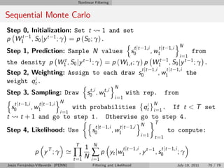 Nonlinear Filtering


Sequential Monte Carlo
Step 0, Initialization: Set t            1 and set
p W1 1 , S 0 j y t 1 ; γ = p ( S 0 ; γ ) .
     t
                                                n                                                     oN
                                                   t jt                         1,i        t jt 1,i
Step 1, Prediction: Sample N values s0                                                , w1                      from
                                                                                      i =1
the density p W1 , S0 jy t
               t                               1; γ   = p (W1,t ; γ) p W1t 1 , S0 jy t 1 ; γ                            .
                                                                    t jt 1,i    t jt 1,i
Step 2, Weighting: Assign to                          each draw s0           , w1        the
weight qt .   i
                                  n               oN
                                     t,i      t,i
Step 3, Sampling: Draw s0 , w1                             with rep. from
n                        oN                         i =1
   t jt 1,i
  s0        , w1
                t jt 1,i                                          i N
                               with probabilities qt i =1 . If t < T set
                          i =1
t      t + 1 and go to step 1. Otherwise go to step 4.
                                    n                          o    T
                                         t jt 1,i      t jt 1,i N
Step 4, Likelihood: Use               s0          , w1                to compute:
                                                                              i =1     t =1
                                     T          N
                                           1
                                    ∏N ∑p
                                                                   t jt 1,i                  t jt 1,i
               p yT ; γ '                                   yt j w 1          , yt    1
                                                                                          , s0          ;γ
                                    t =1       i =1
Jesús Fernández-Villaverde (PENN)               Filtering and Likelihood                                July 10, 2011       76 / 79
 