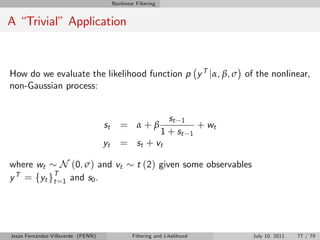Nonlinear Filtering


A “Trivial” Application



How do we evaluate the likelihood function p y T jα, β, σ of the nonlinear,
non-Gaussian process:


                                                                 st 1
                                    st      = α+β                               + wt
                                                               1 + st       1
                                    yt      = st + vt

where wt      N (0, σ) and vt                      t (2) given some observables
  T = y T
y     f t gt =1 and s0 .




Jesús Fernández-Villaverde (PENN)                Filtering and Likelihood              July 10, 2011   77 / 79
 