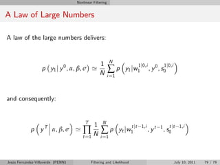 Nonlinear Filtering


A Law of Large Numbers

A law of the large numbers delivers:


                                                           N
                                                   1
                                                          ∑p
                                                                           1 j0,i             1 j0,i
                   p y1 j y 0 , α, β, σ '                          y1 jw1           , y 0 , s0
                                                   N      i =1



and consequently:


                                         T          N
                                               1
                                       ∏N ∑p
                                                                        t jt 1,i                 t jt 1,i
             p y T α, β, σ '                                     yt jw1            , yt   1
                                                                                              , s0
                                       t =1        i =1




Jesús Fernández-Villaverde (PENN)            Filtering and Likelihood                                  July 10, 2011   79 / 79
 