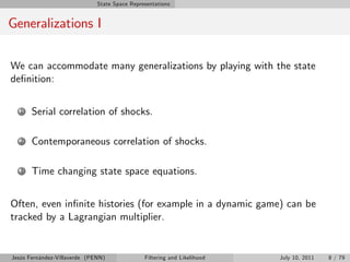 State Space Representations


Generalizations I

We can accommodate many generalizations by playing with the state
de…nition:

   1   Serial correlation of shocks.

   2   Contemporaneous correlation of shocks.

   3   Time changing state space equations.


Often, even in…nite histories (for example in a dynamic game) can be
tracked by a Lagrangian multiplier.


Jesús Fernández-Villaverde (PENN)              Filtering and Likelihood   July 10, 2011   8 / 79
 