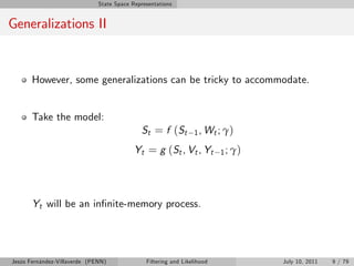 State Space Representations


Generalizations II


       However, some generalizations can be tricky to accommodate.


       Take the model:
                                             St = f ( St         1 , Wt ; γ )

                                           Yt = g (St , Vt , Yt           1 ; γ)




       Yt will be an in…nite-memory process.




Jesús Fernández-Villaverde (PENN)              Filtering and Likelihood            July 10, 2011   9 / 79
 