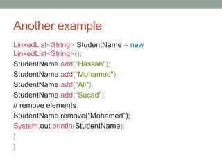 Another example
LinkedList<String> StudentName = new
LinkedList<String>();
StudentName.add(“Hassan");
StudentName.add(“Mohamed");
StudentName.add(“Ali");
StudentName.add(“Sucad");
// remove elements
StudentName.remove(“Mohamed”);
System.out.println(StudentName);
}
}
 