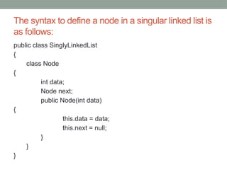 The syntax to define a node in a singular linked list is
as follows:
public class SinglyLinkedList
{
class Node
{
int data;
Node next;
public Node(int data)
{
this.data = data;
this.next = null;
}
}
}
 