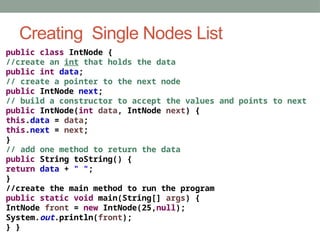 Creating Single Nodes List
public class IntNode {
//create an int that holds the data
public int data;
// create a pointer to the next node
public IntNode next;
// build a constructor to accept the values and points to next
public IntNode(int data, IntNode next) {
this.data = data;
this.next = next;
}
// add one method to return the data
public String toString() {
return data + " ";
}
//create the main method to run the program
public static void main(String[] args) {
IntNode front = new IntNode(25,null);
System.out.println(front);
} }
 