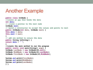 Another Example
public class IntNode {
//create an int that holds the data
int data;
// create a pointer to the next node
IntNode next;
// build a constructor to accept the values and points to next
public IntNode(int data, IntNode next) {
this.data = data;
this.next = next;
}
// add one method to return the data
public String toString() {
return data + " ";
}
//create the main method to run the program
public static void main(String[] args) {
IntNode LastNode = new IntNode(25,null);
IntNode MiddNode = new IntNode(21,LastNode);
IntNode FirstNode = new IntNode(15,MiddNode);
System.out.print(FirstNode);
System.out.print(MiddNode);
System.out.print(LastNode);
} }
 
