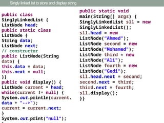 Singly linked list to store and display string
public class
SinglyLinkedList {
ListNode head;
public static class
ListNode {
String data;
ListNode next;
// constructor
public ListNode(String
data) {
this.data = data;
this.next = null;
}}
public void display() {
ListNode current = head;
while(current != null) {
System.out.println(current.
data + "-->");
current = current.next;
}
System.out.print("null");
public static void
main(String[] args) {
SinglyLinkedList sll = new
SinglyLinkedList();
sll.head = new
ListNode(“Ahmed");
ListNode second = new
ListNode(“Mohamed");
ListNode third = new
ListNode(“Ali");
ListNode fourth = new
ListNode(“Gedi");
sll.head.next = second;
second.next = third;
third.next = fourth;
sll.display();
}}
 