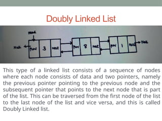 Doubly Linked List
This type of a linked list consists of a sequence of nodes
where each node consists of data and two pointers, namely
the previous pointer pointing to the previous node and the
subsequent pointer that points to the next node that is part
of the list. This can be traversed from the first node of the list
to the last node of the list and vice versa, and this is called
Doubly Linked list.
 