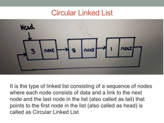 Circular Linked List
It is the type of linked list consisting of a sequence of nodes
where each node consists of data and a link to the next
node and the last node in the list (also called as tail) that
points to the first node in the list (also called as head) is
called as Circular Linked List
 