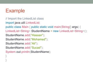 Example
// Import the LinkedList class
import java.util.LinkedList;
public class Main { public static void main(String[] args) {
LinkedList<String> StudentName = new LinkedList<String>();
StudentName.add(“Hassan");
StudentName.add(“Mohamed");
StudentName.add(“Ali");
StudentName.add(“Sucad");
System.out.println(StudentName);
}
}
 