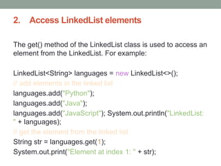 2. Access LinkedList elements
The get() method of the LinkedList class is used to access an
element from the LinkedList. For example:
LinkedList<String> languages = new LinkedList<>();
// add elements in the linked list
languages.add("Python");
languages.add("Java");
languages.add("JavaScript"); System.out.println("LinkedList:
" + languages);
// get the element from the linked list
String str = languages.get(1);
System.out.print("Element at index 1: " + str);
 