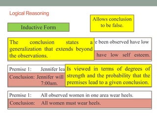 Logical Reasoning
Inductive Form
Premise 1: Victims of abuse who have been observed have low
self esteem.
Premise 1: Jennifer leaves for school at 7:00am and is on time.
Premise 1: All observed women in one area wear heels.
Conclusion: All victims of abused have low self esteem.
Conclusion: Jennifer will always be on time if she will leaves at
7:00am.
Conclusion: All women must wear heels.
Allows conclusion
to be false.
The conclusion states a
generalization that extends beyond
the observations.
Is viewed in terms of degrees of
strength and the probability that the
premises lead to a given conclusion.
 